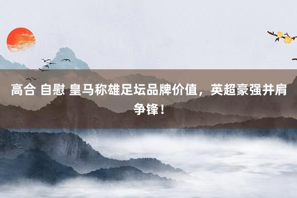 高合 自慰 皇马称雄足坛品牌价值，英超豪强并肩争锋！