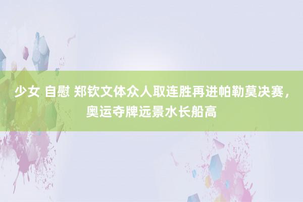 少女 自慰 郑钦文体众人取连胜再进帕勒莫决赛，奥运夺牌远景水长船高