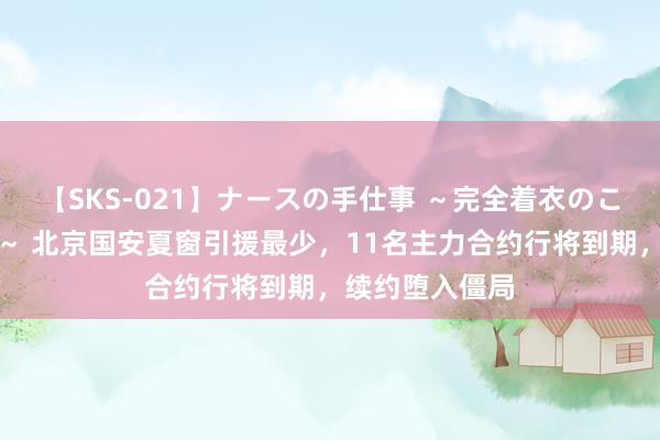 【SKS-021】ナースの手仕事 ～完全着衣のこだわり手コキ～ 北京国安夏窗引援最少，11名主力合约行将到期，续约堕入僵局