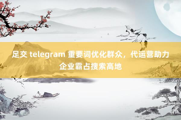 足交 telegram 重要词优化群众，代运营助力企业霸占搜索高地