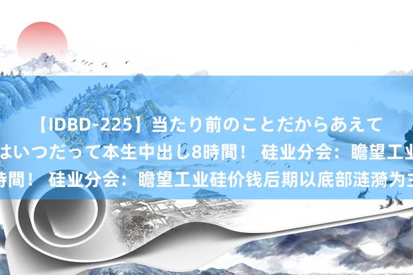 【IDBD-225】当たり前のことだからあえて言わなかったけど…IPはいつだって本生中出し8時間！ 硅业分会：瞻望工业硅价钱后期以底部涟漪为主