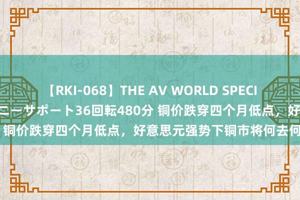 【RKI-068】THE AV WORLD SPECIAL あなただけに 最高のオナニーサポート36回転480分 铜价跌穿四个月低点，好意思元强势下铜市将何去何从？
