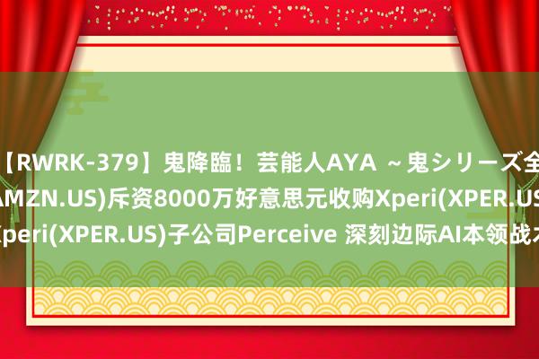 【RWRK-379】鬼降臨！芸能人AYA ～鬼シリーズ全制覇！～ 亚马逊(AMZN.US)斥资8000万好意思元收购Xperi(XPER.US)子公司Perceive 深刻边际AI本领战术布局