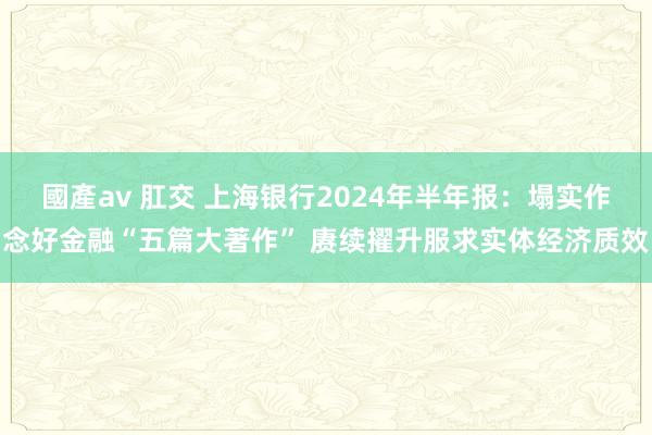 國產av 肛交 上海银行2024年半年报：塌实作念好金融“五篇大著作” 赓续擢升服求实体经济质效