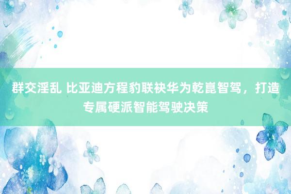 群交淫乱 比亚迪方程豹联袂华为乾崑智驾，打造专属硬派智能驾驶决策
