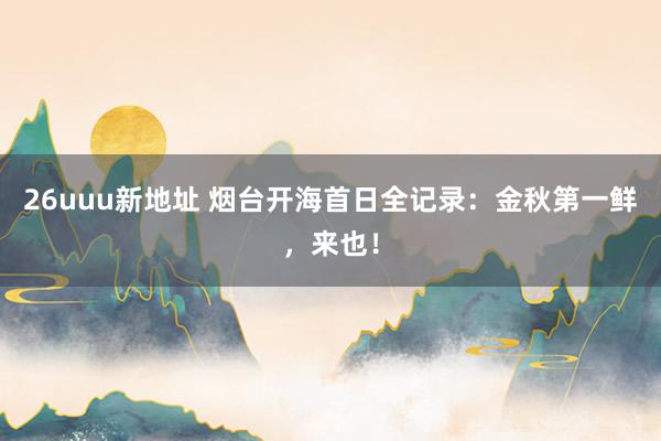 26uuu新地址 烟台开海首日全记录：金秋第一鲜，来也！