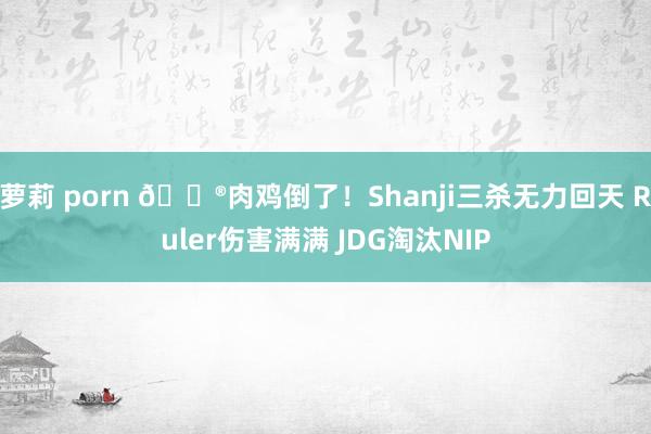萝莉 porn 🎮肉鸡倒了！Shanji三杀无力回天 Ruler伤害满满 JDG淘汰NIP