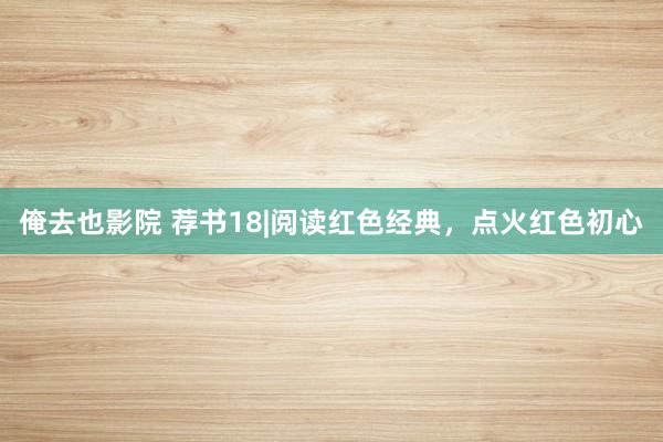 俺去也影院 荐书18|阅读红色经典，点火红色初心