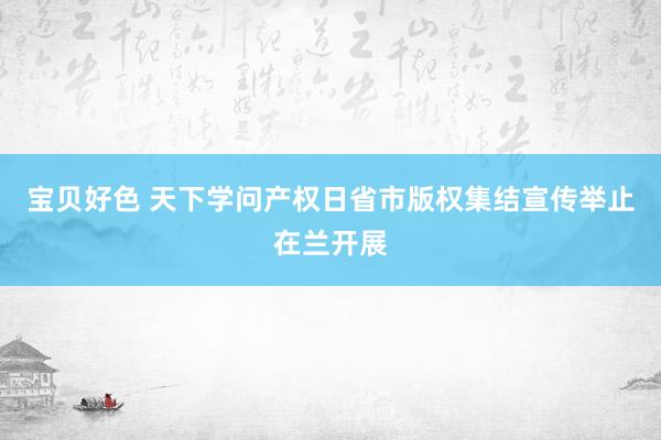 宝贝好色 天下学问产权日省市版权集结宣传举止在兰开展