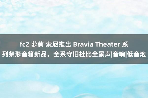 fc2 萝莉 索尼推出 Bravia Theater 系列条形音箱新品，全系守旧杜比全景声|音响|低音炮