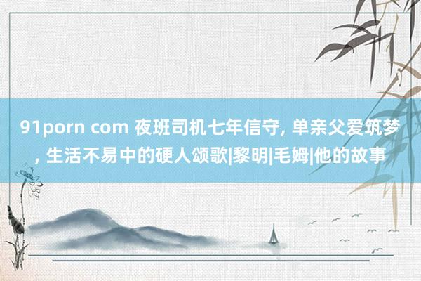 91porn com 夜班司机七年信守, 单亲父爱筑梦, 生活不易中的硬人颂歌|黎明|毛姆|他的故事