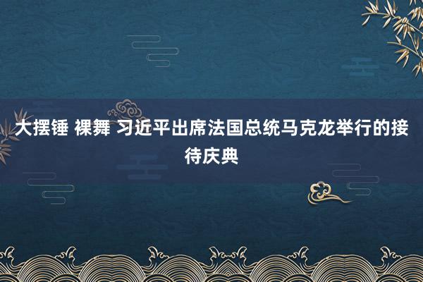 大摆锤 裸舞 习近平出席法国总统马克龙举行的接待庆典