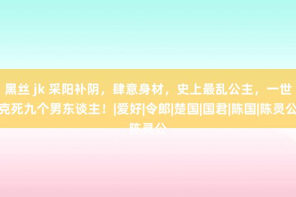 黑丝 jk 采阳补阴，肆意身材，史上最乱公主，一世克死九个男东谈主！|爱好|令郎|楚国|国君|陈国|陈灵公