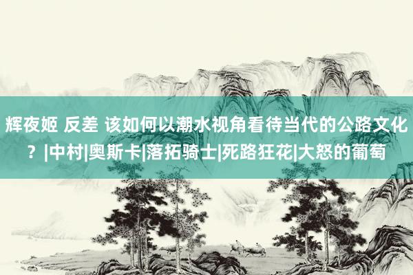 辉夜姬 反差 该如何以潮水视角看待当代的公路文化？|中村|奥斯卡|落拓骑士|死路狂花|大怒的葡萄