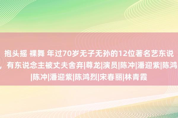 抱头摇 裸舞 年过70岁无子无孙的12位著名艺东说念主，最大94岁，有东说念主被丈夫舍弃|尊龙|演员|陈冲|潘迎紫|陈鸿烈|宋春丽|林青霞