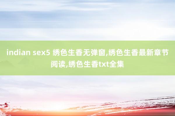 indian sex5 绣色生香无弹窗，绣色生香最新章节阅读，绣色生香txt全集