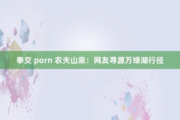 拳交 porn 农夫山泉：网友寻源万绿湖行径