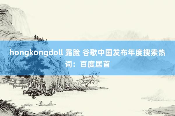 hongkongdoll 露脸 谷歌中国发布年度搜索热词：百度居首