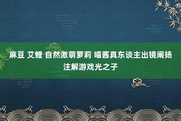 麻豆 艾鲤 自然激萌萝莉 喵酱真东谈主出镜阐扬注解游戏光之子