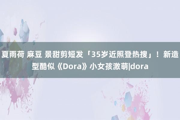 夏雨荷 麻豆 景甜剪短发「35岁近照登热搜」！　新造型酷似《Dora》小女孩激萌|dora