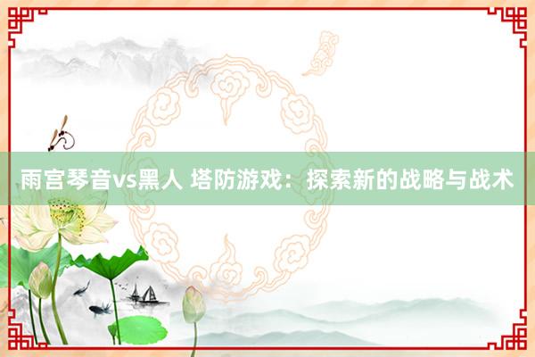 雨宫琴音vs黑人 塔防游戏：探索新的战略与战术