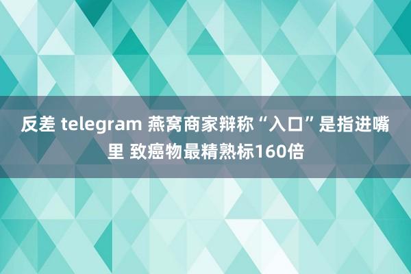反差 telegram 燕窝商家辩称“入口”是指进嘴里 致癌物最精熟标160倍