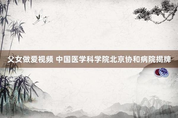 父女做爱视频 中国医学科学院北京协和病院揭牌