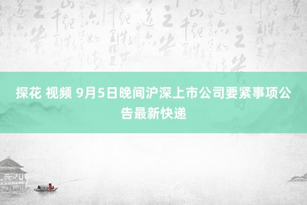 探花 视频 9月5日晚间沪深上市公司要紧事项公告最新快递