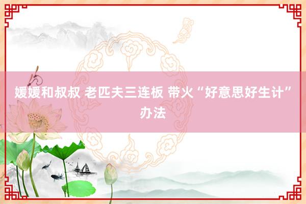 媛媛和叔叔 老匹夫三连板 带火“好意思好生计”办法