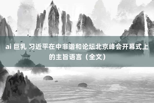 ai 巨乳 习近平在中非谐和论坛北京峰会开幕式上的主旨语言（全文）