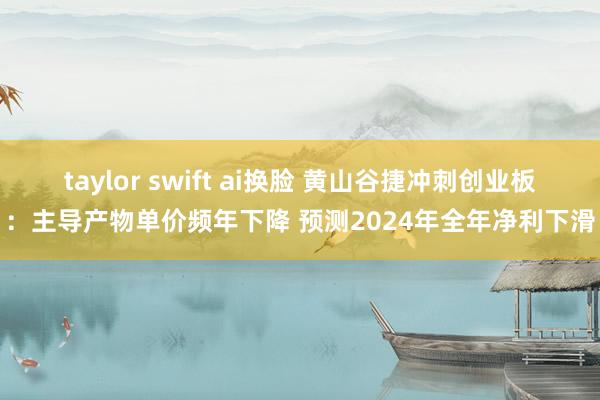 taylor swift ai换脸 黄山谷捷冲刺创业板：主导产物单价频年下降 预测2024年全年净利下滑