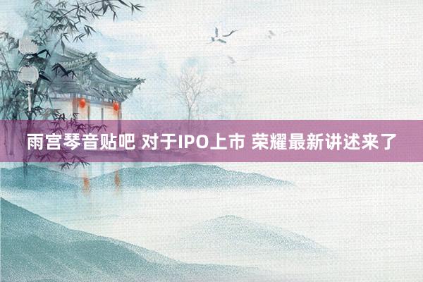 雨宫琴音贴吧 对于IPO上市 荣耀最新讲述来了