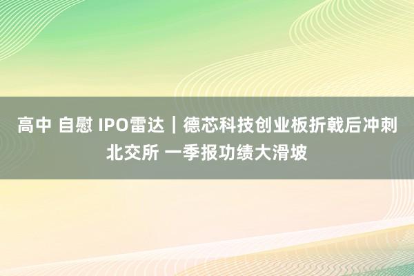高中 自慰 IPO雷达｜德芯科技创业板折戟后冲刺北交所 一季报功绩大滑坡