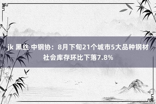 jk 黑丝 中钢协：8月下旬21个城市5大品种钢材社会库存环比下落7.8%