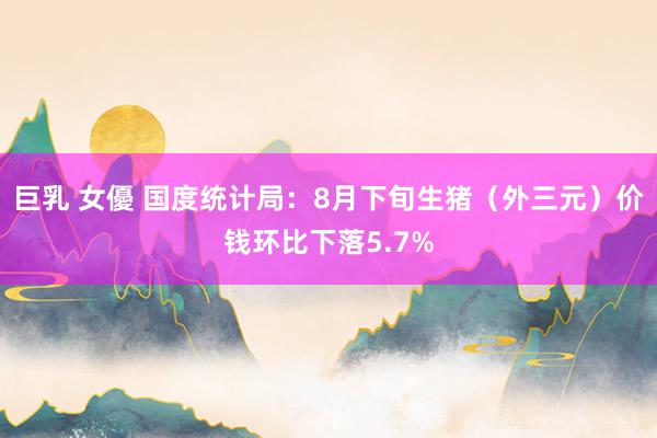 巨乳 女優 国度统计局：8月下旬生猪（外三元）价钱环比下落5.7%