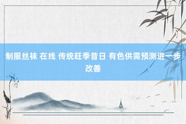 制服丝袜 在线 传统旺季昔日 有色供需预测进一步改善