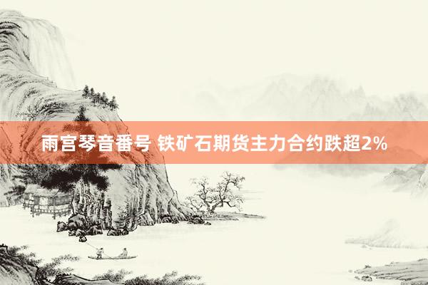 雨宫琴音番号 铁矿石期货主力合约跌超2%