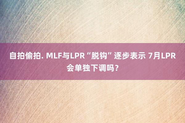 自拍偷拍. MLF与LPR“脱钩”逐步表示 7月LPR会单独下调吗？