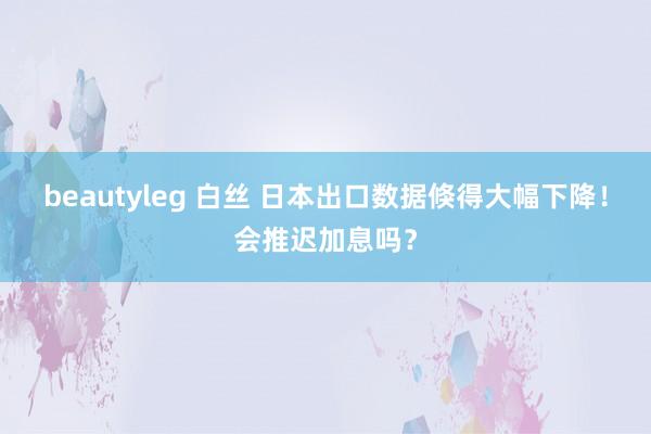 beautyleg 白丝 日本出口数据倏得大幅下降！会推迟加息吗？