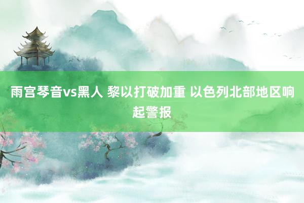雨宫琴音vs黑人 黎以打破加重 以色列北部地区响起警报