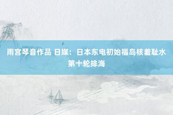 雨宫琴音作品 日媒：日本东电初始福岛核羞耻水第十轮排海