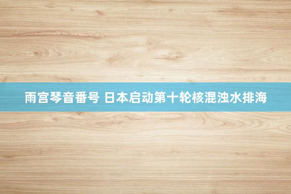 雨宫琴音番号 日本启动第十轮核混浊水排海