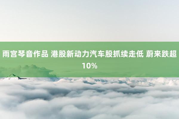 雨宫琴音作品 港股新动力汽车股抓续走低 蔚来跌超10%