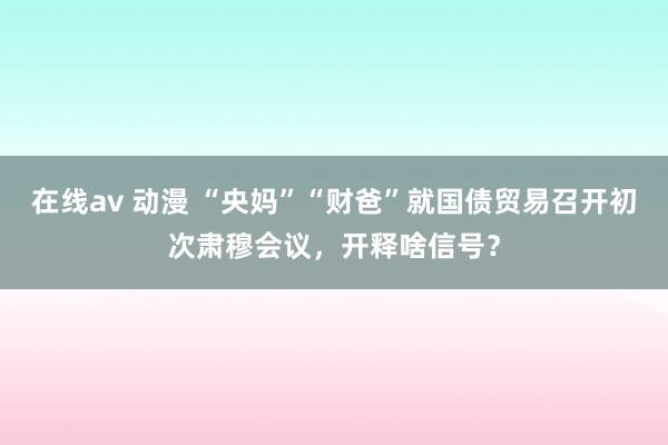 在线av 动漫 “央妈”“财爸”就国债贸易召开初次肃穆会议，开释啥信号？
