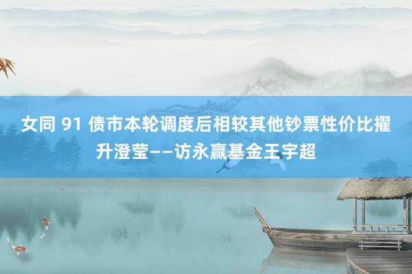 女同 91 债市本轮调度后相较其他钞票性价比擢升澄莹——访永赢基金王宇超