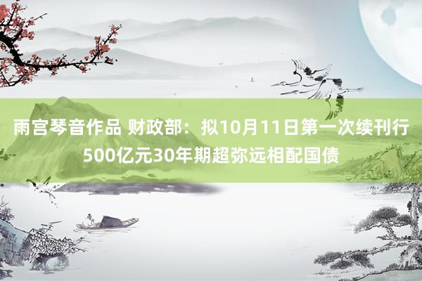 雨宫琴音作品 财政部：拟10月11日第一次续刊行500亿元30年期超弥远相配国债