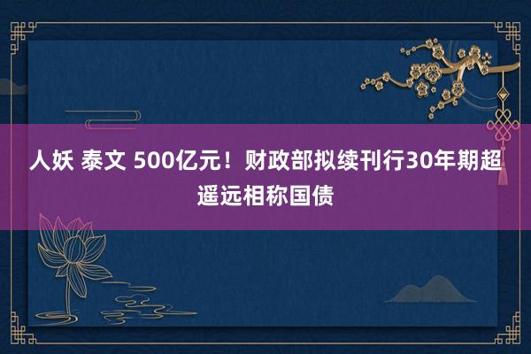 人妖 泰文 500亿元！财政部拟续刊行30年期超遥远相称国债