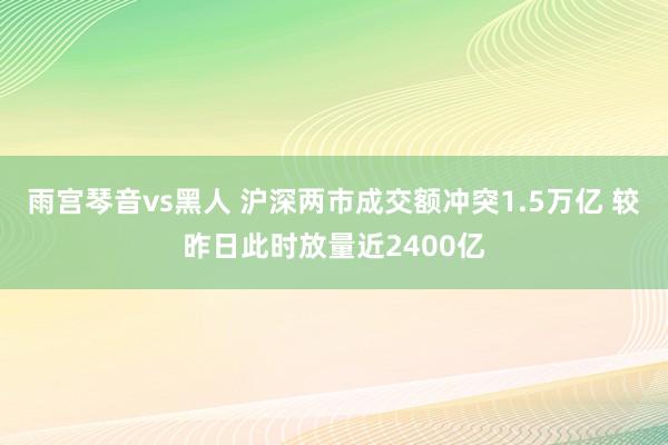 雨宫琴音vs黑人 沪深两市成交额冲突1.5万亿 较昨日此时放量近2400亿