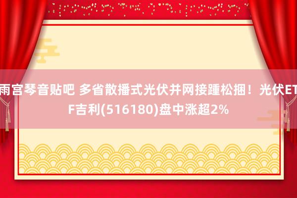 雨宫琴音贴吧 多省散播式光伏并网接踵松捆！光伏ETF吉利(516180)盘中涨超2%