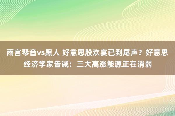 雨宫琴音vs黑人 好意思股欢宴已到尾声？好意思经济学家告诫：三大高涨能源正在消弱